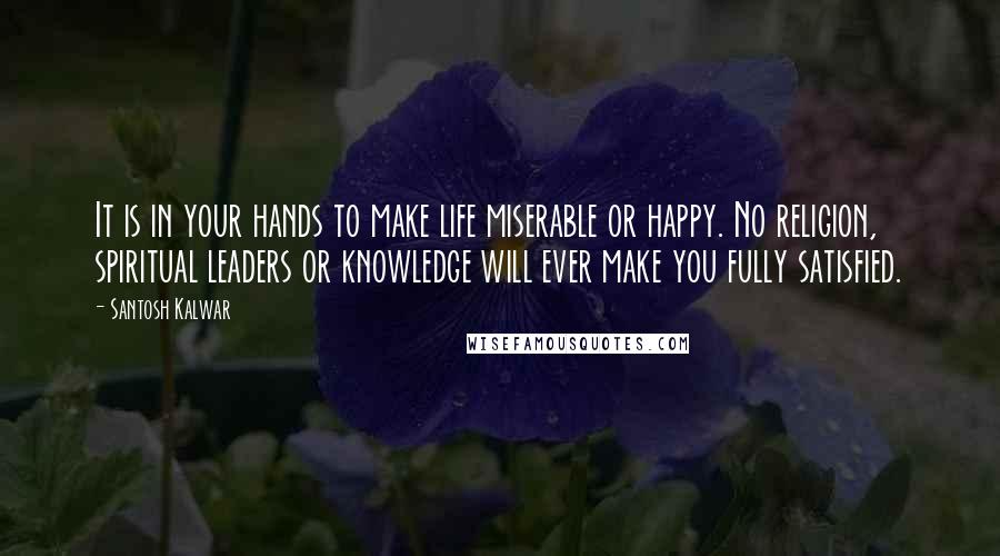 Santosh Kalwar Quotes: It is in your hands to make life miserable or happy. No religion, spiritual leaders or knowledge will ever make you fully satisfied.