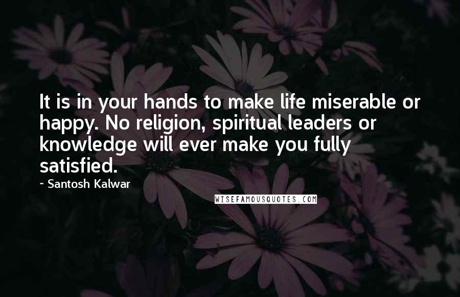 Santosh Kalwar Quotes: It is in your hands to make life miserable or happy. No religion, spiritual leaders or knowledge will ever make you fully satisfied.