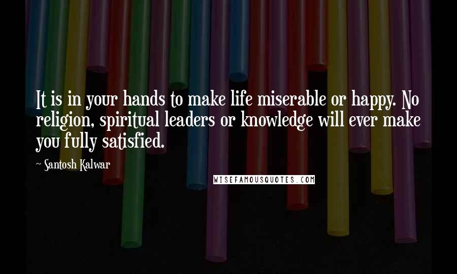 Santosh Kalwar Quotes: It is in your hands to make life miserable or happy. No religion, spiritual leaders or knowledge will ever make you fully satisfied.