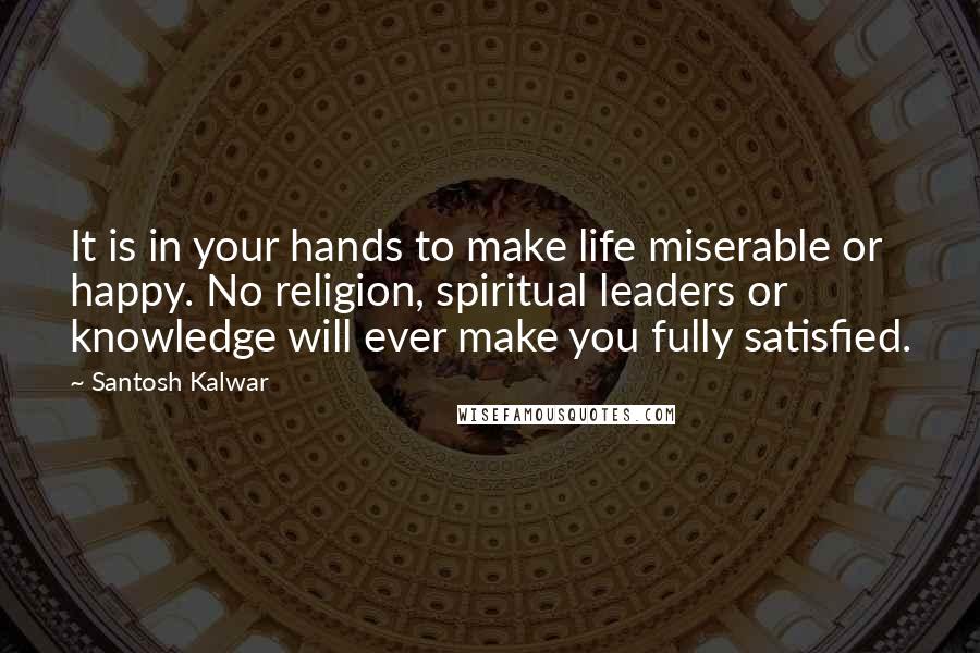 Santosh Kalwar Quotes: It is in your hands to make life miserable or happy. No religion, spiritual leaders or knowledge will ever make you fully satisfied.