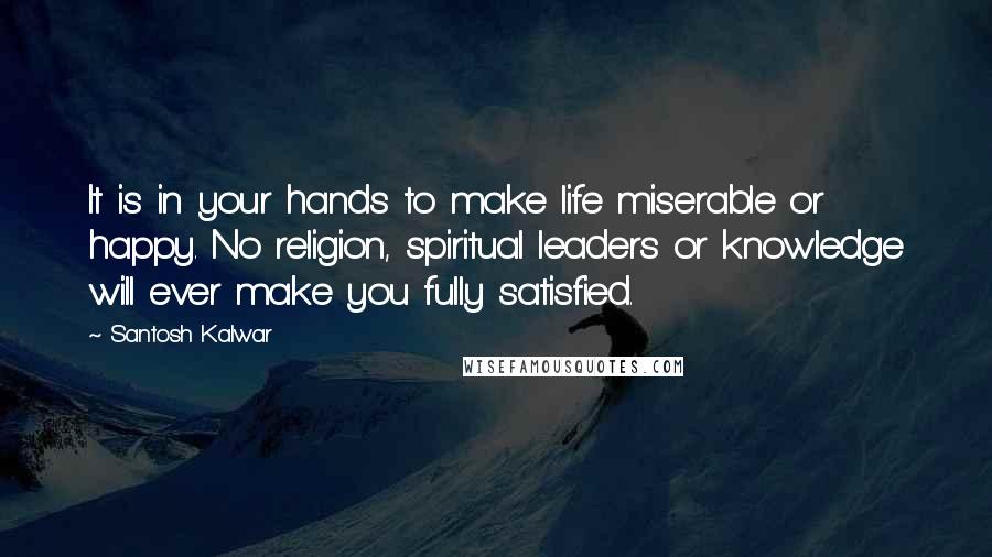 Santosh Kalwar Quotes: It is in your hands to make life miserable or happy. No religion, spiritual leaders or knowledge will ever make you fully satisfied.