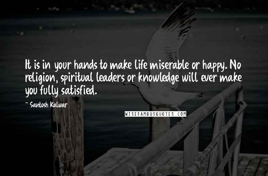 Santosh Kalwar Quotes: It is in your hands to make life miserable or happy. No religion, spiritual leaders or knowledge will ever make you fully satisfied.