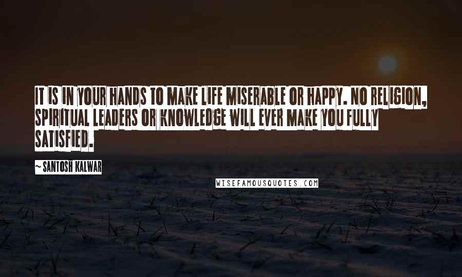 Santosh Kalwar Quotes: It is in your hands to make life miserable or happy. No religion, spiritual leaders or knowledge will ever make you fully satisfied.