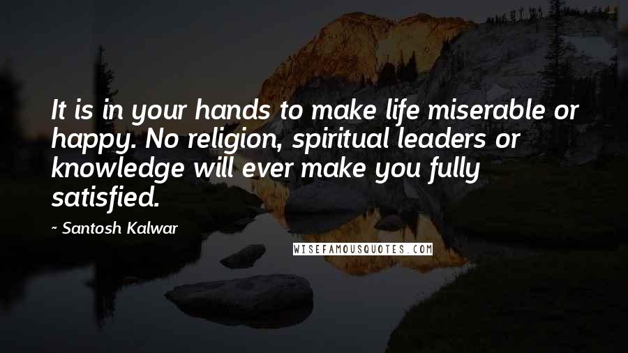 Santosh Kalwar Quotes: It is in your hands to make life miserable or happy. No religion, spiritual leaders or knowledge will ever make you fully satisfied.