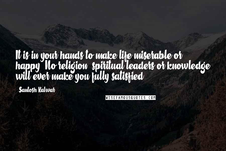 Santosh Kalwar Quotes: It is in your hands to make life miserable or happy. No religion, spiritual leaders or knowledge will ever make you fully satisfied.