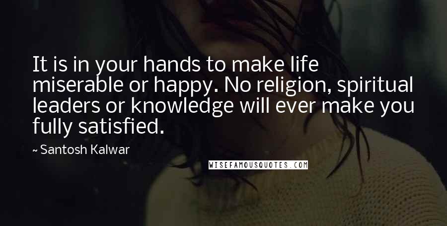 Santosh Kalwar Quotes: It is in your hands to make life miserable or happy. No religion, spiritual leaders or knowledge will ever make you fully satisfied.