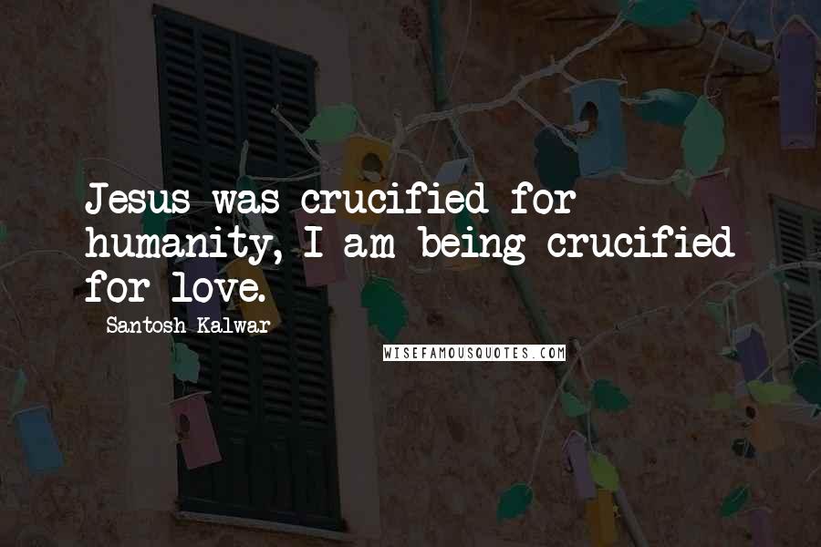 Santosh Kalwar Quotes: Jesus was crucified for humanity, I am being crucified for love.