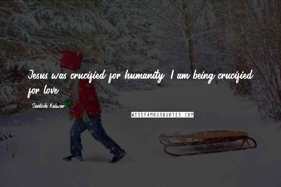 Santosh Kalwar Quotes: Jesus was crucified for humanity, I am being crucified for love.
