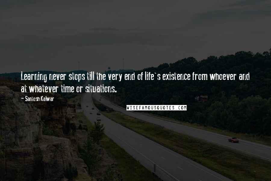 Santosh Kalwar Quotes: Learning never stops till the very end of life's existence from whoever and at whatever time or situations.