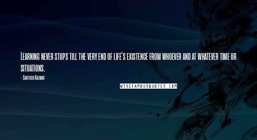 Santosh Kalwar Quotes: Learning never stops till the very end of life's existence from whoever and at whatever time or situations.