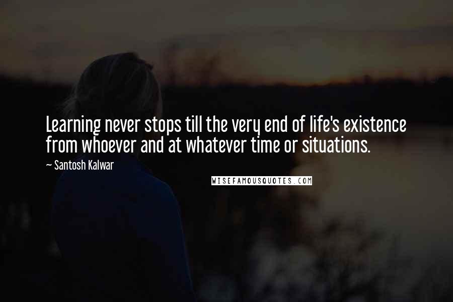 Santosh Kalwar Quotes: Learning never stops till the very end of life's existence from whoever and at whatever time or situations.