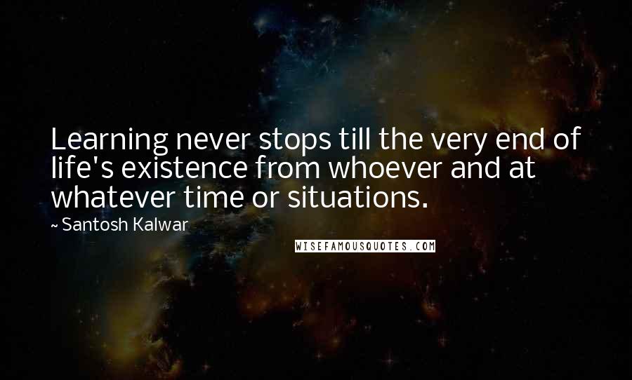 Santosh Kalwar Quotes: Learning never stops till the very end of life's existence from whoever and at whatever time or situations.