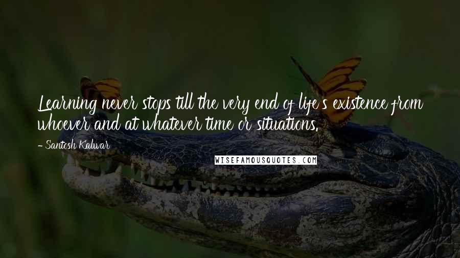 Santosh Kalwar Quotes: Learning never stops till the very end of life's existence from whoever and at whatever time or situations.