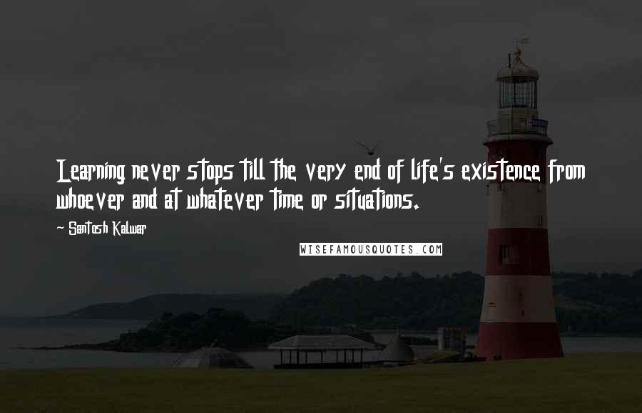 Santosh Kalwar Quotes: Learning never stops till the very end of life's existence from whoever and at whatever time or situations.