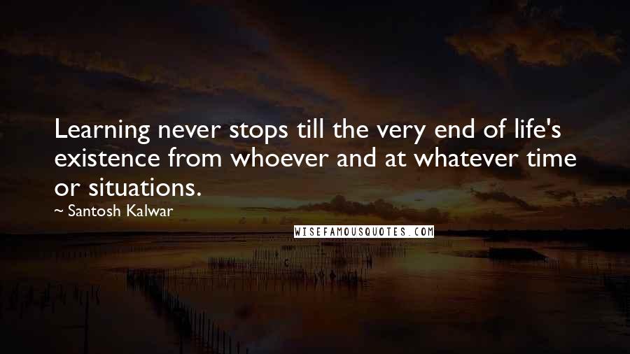 Santosh Kalwar Quotes: Learning never stops till the very end of life's existence from whoever and at whatever time or situations.