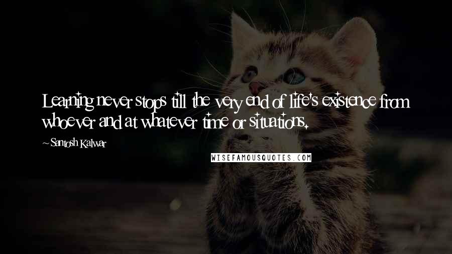 Santosh Kalwar Quotes: Learning never stops till the very end of life's existence from whoever and at whatever time or situations.