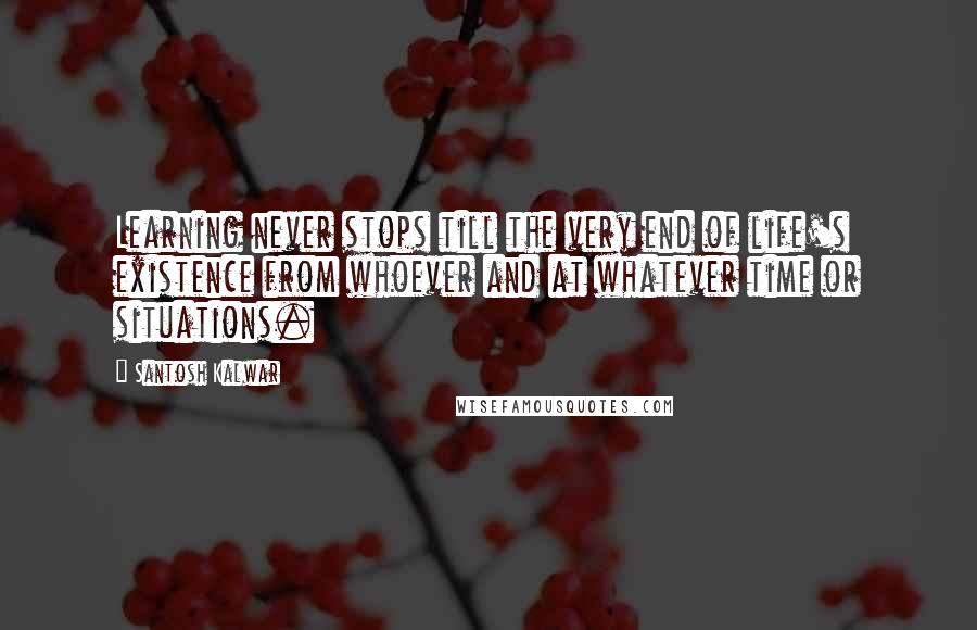 Santosh Kalwar Quotes: Learning never stops till the very end of life's existence from whoever and at whatever time or situations.