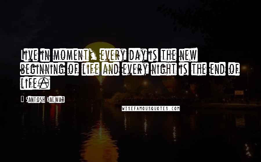 Santosh Kalwar Quotes: Live in moment, every day is the new beginning of life and every night is the end of life.