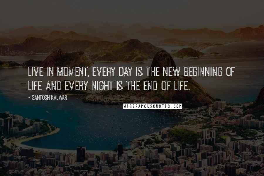 Santosh Kalwar Quotes: Live in moment, every day is the new beginning of life and every night is the end of life.