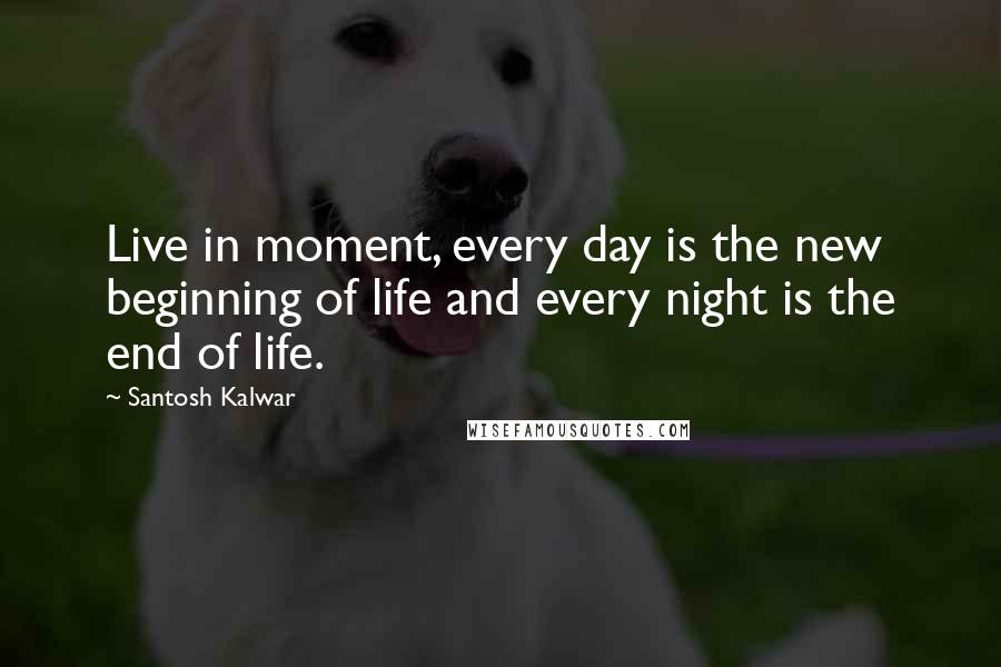 Santosh Kalwar Quotes: Live in moment, every day is the new beginning of life and every night is the end of life.