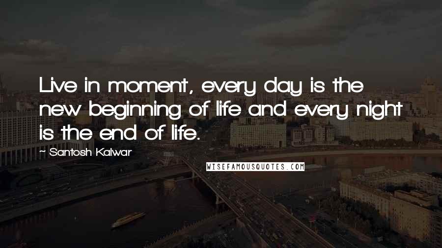 Santosh Kalwar Quotes: Live in moment, every day is the new beginning of life and every night is the end of life.