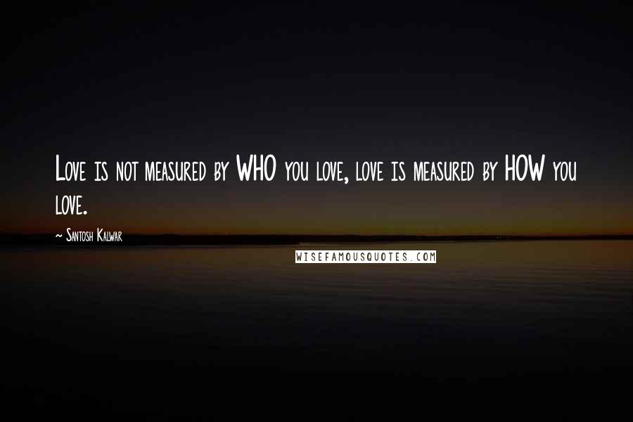 Santosh Kalwar Quotes: Love is not measured by WHO you love, love is measured by HOW you love.