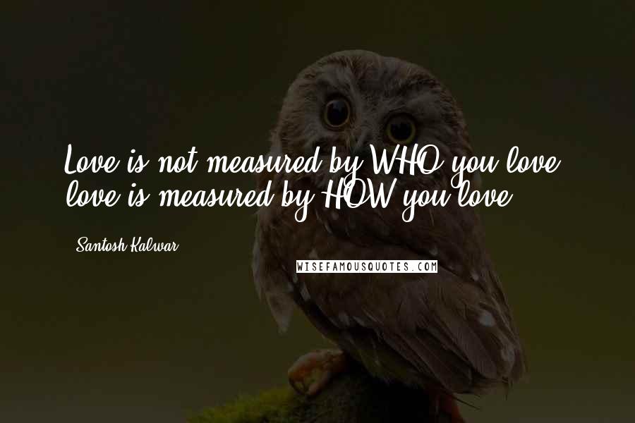 Santosh Kalwar Quotes: Love is not measured by WHO you love, love is measured by HOW you love.