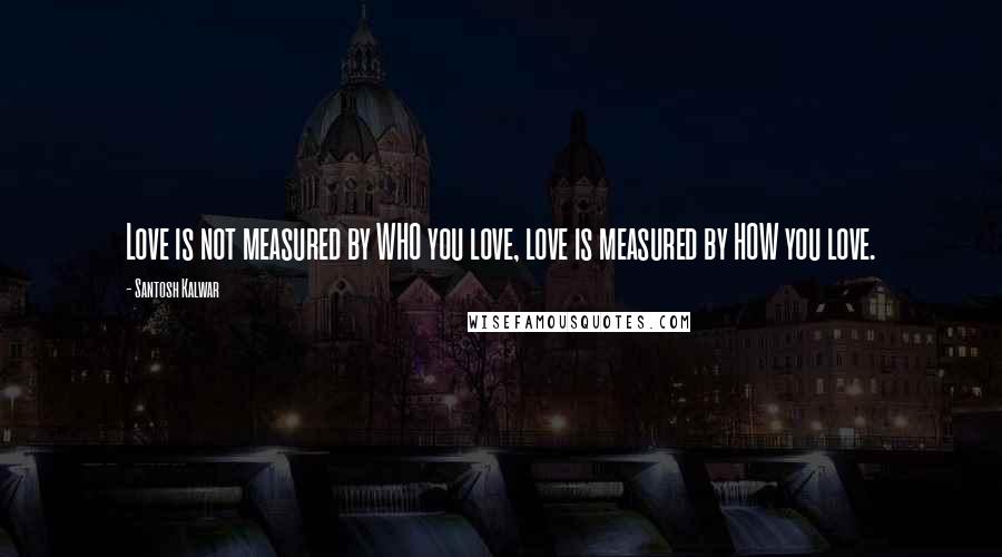 Santosh Kalwar Quotes: Love is not measured by WHO you love, love is measured by HOW you love.