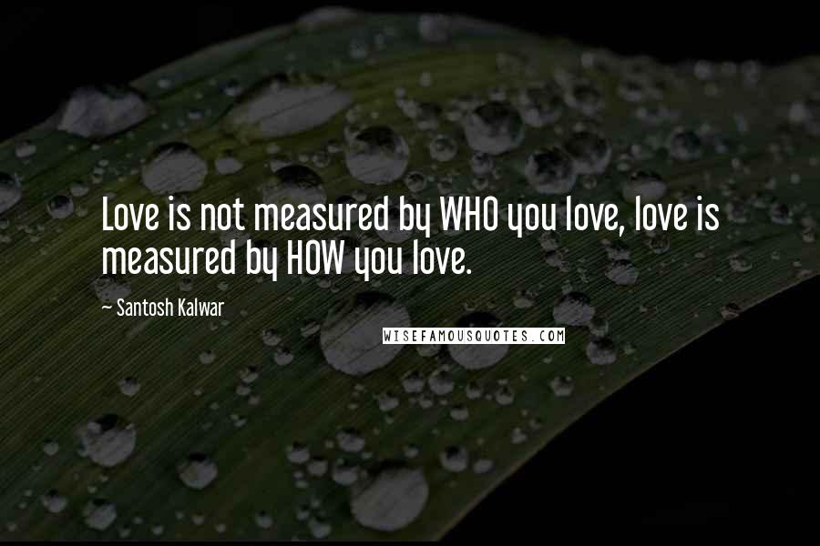 Santosh Kalwar Quotes: Love is not measured by WHO you love, love is measured by HOW you love.