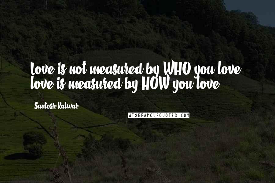 Santosh Kalwar Quotes: Love is not measured by WHO you love, love is measured by HOW you love.