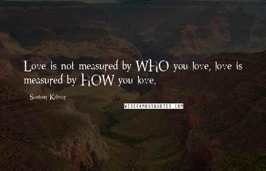 Santosh Kalwar Quotes: Love is not measured by WHO you love, love is measured by HOW you love.
