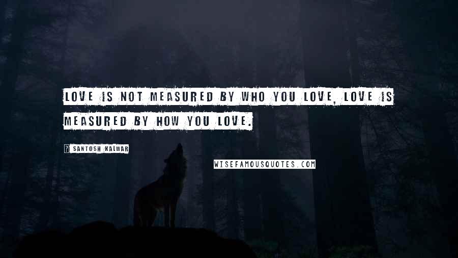 Santosh Kalwar Quotes: Love is not measured by WHO you love, love is measured by HOW you love.