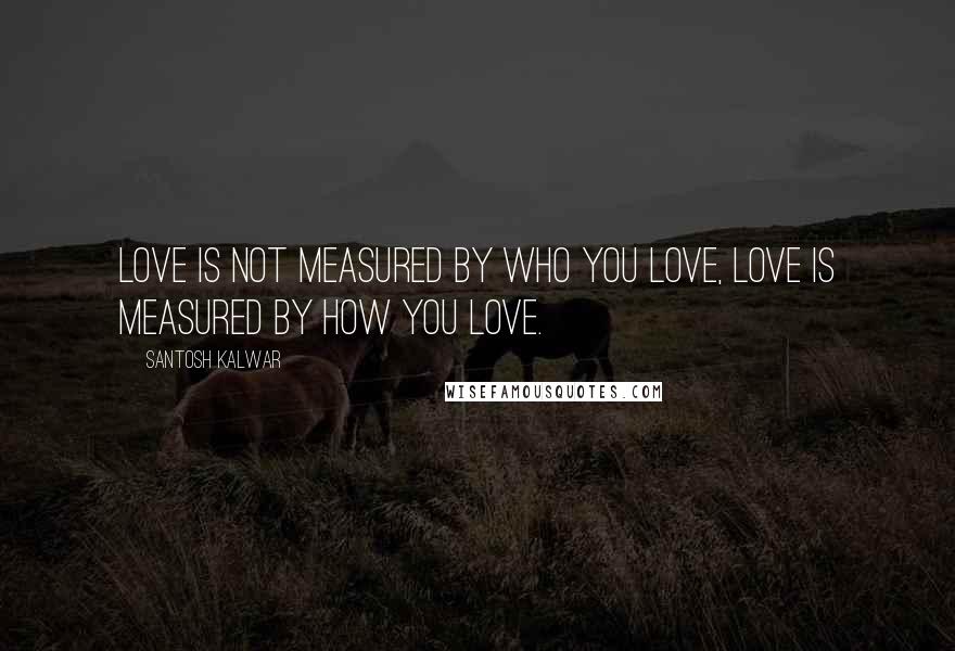 Santosh Kalwar Quotes: Love is not measured by WHO you love, love is measured by HOW you love.