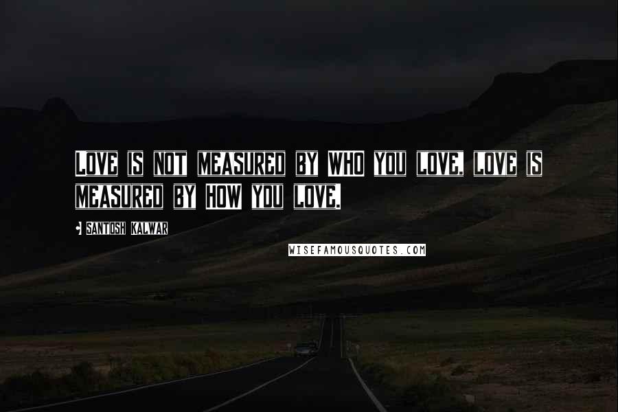 Santosh Kalwar Quotes: Love is not measured by WHO you love, love is measured by HOW you love.