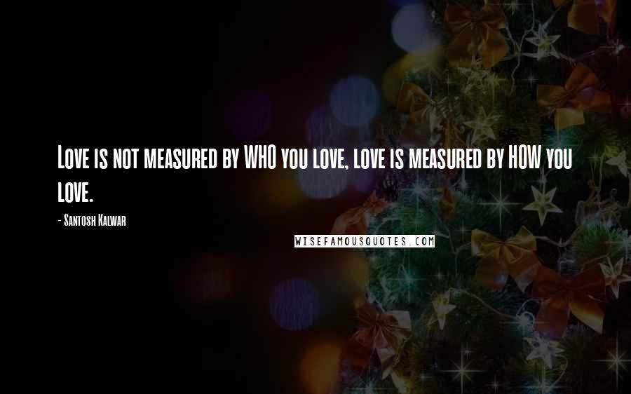 Santosh Kalwar Quotes: Love is not measured by WHO you love, love is measured by HOW you love.