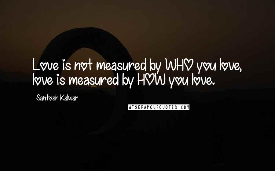 Santosh Kalwar Quotes: Love is not measured by WHO you love, love is measured by HOW you love.