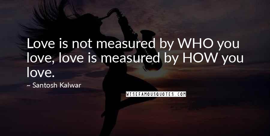 Santosh Kalwar Quotes: Love is not measured by WHO you love, love is measured by HOW you love.