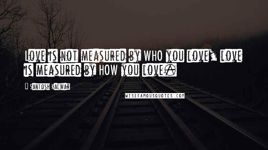 Santosh Kalwar Quotes: Love is not measured by WHO you love, love is measured by HOW you love.