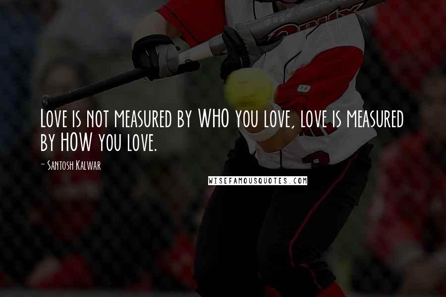 Santosh Kalwar Quotes: Love is not measured by WHO you love, love is measured by HOW you love.