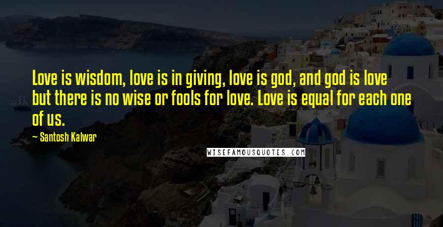 Santosh Kalwar Quotes: Love is wisdom, love is in giving, love is god, and god is love but there is no wise or fools for love. Love is equal for each one of us.