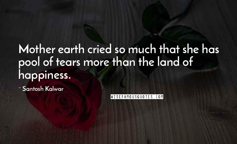 Santosh Kalwar Quotes: Mother earth cried so much that she has pool of tears more than the land of happiness.