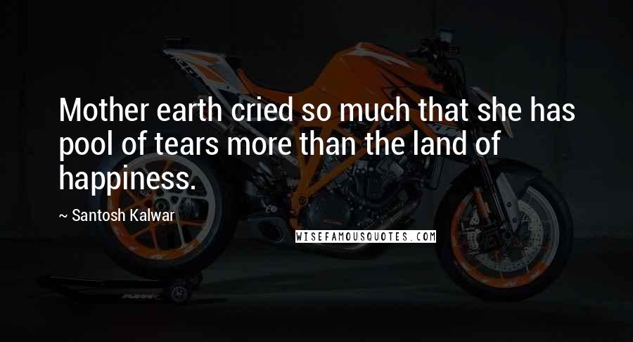 Santosh Kalwar Quotes: Mother earth cried so much that she has pool of tears more than the land of happiness.