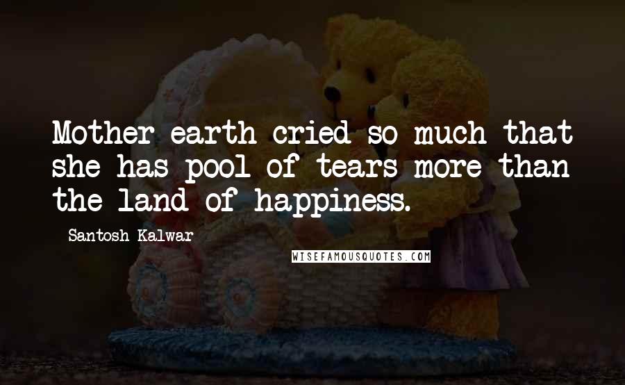 Santosh Kalwar Quotes: Mother earth cried so much that she has pool of tears more than the land of happiness.