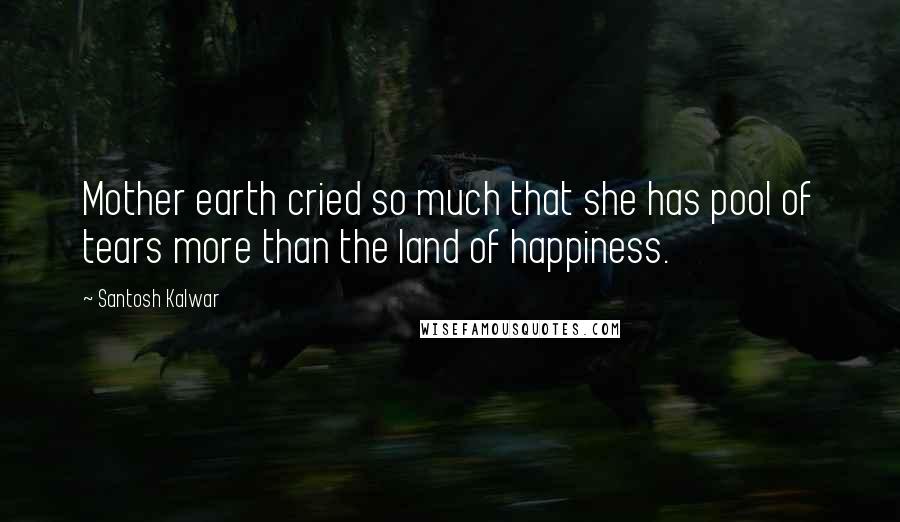 Santosh Kalwar Quotes: Mother earth cried so much that she has pool of tears more than the land of happiness.