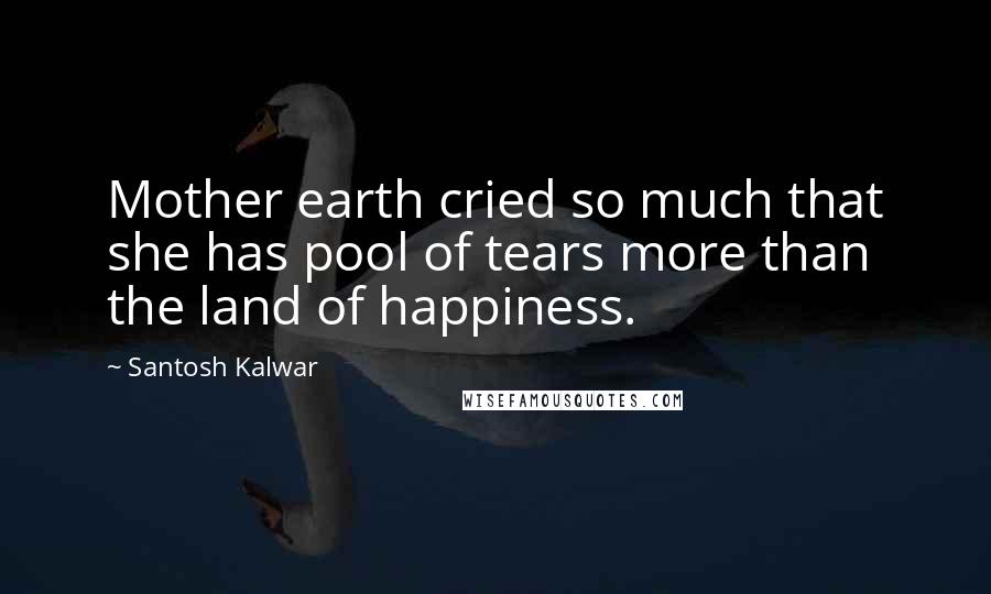 Santosh Kalwar Quotes: Mother earth cried so much that she has pool of tears more than the land of happiness.