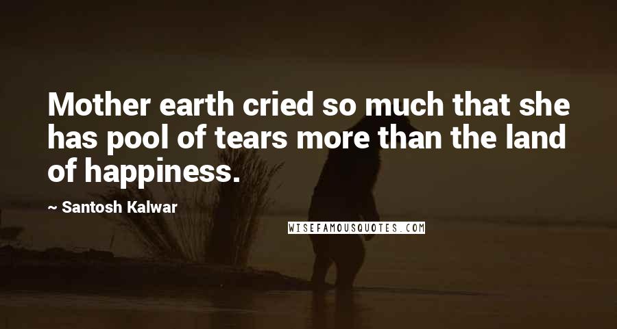 Santosh Kalwar Quotes: Mother earth cried so much that she has pool of tears more than the land of happiness.