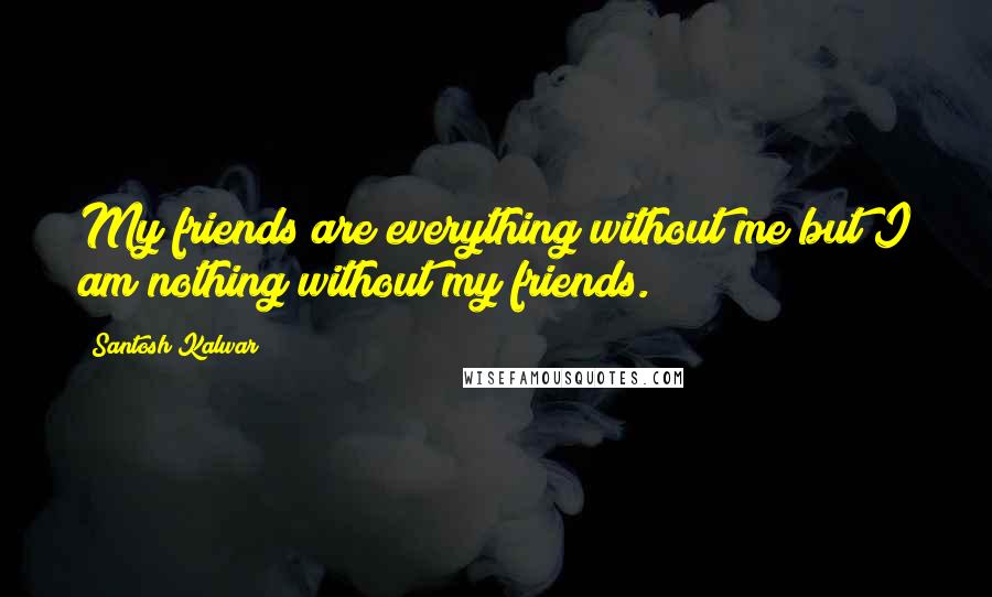 Santosh Kalwar Quotes: My friends are everything without me but I am nothing without my friends.