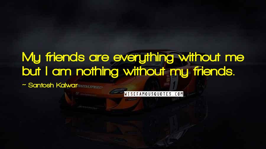 Santosh Kalwar Quotes: My friends are everything without me but I am nothing without my friends.