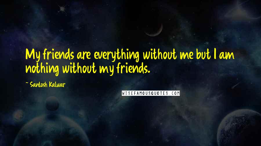 Santosh Kalwar Quotes: My friends are everything without me but I am nothing without my friends.