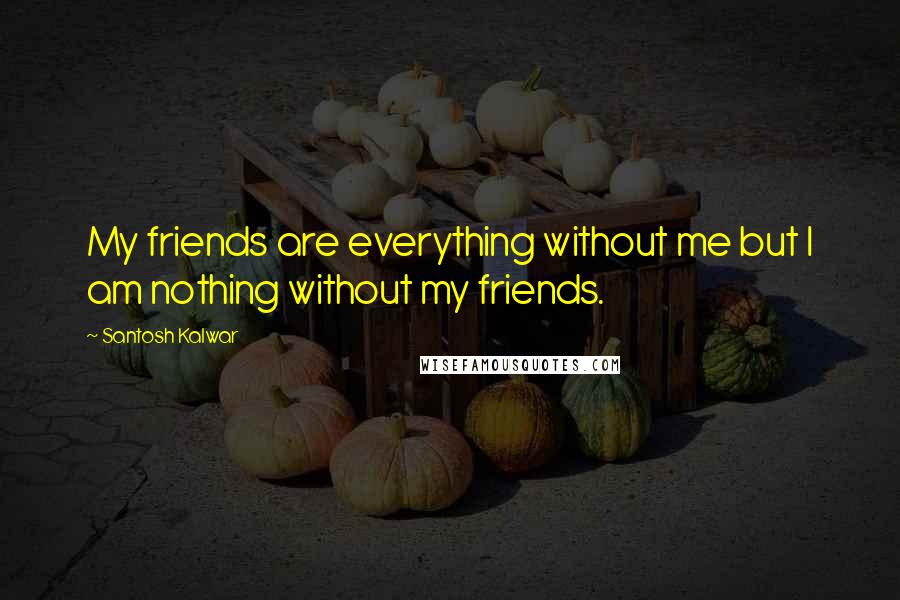 Santosh Kalwar Quotes: My friends are everything without me but I am nothing without my friends.